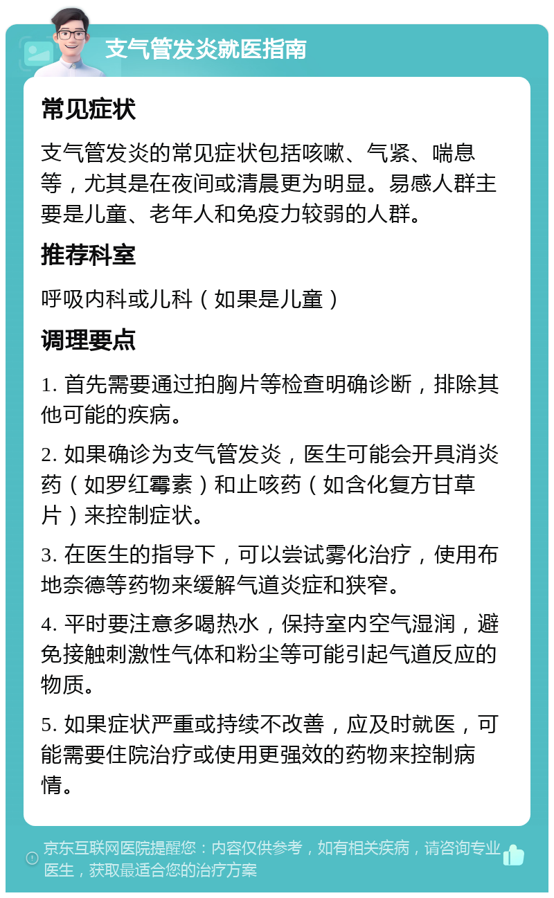 支气管发炎就医指南 常见症状 支气管发炎的常见症状包括咳嗽、气紧、喘息等，尤其是在夜间或清晨更为明显。易感人群主要是儿童、老年人和免疫力较弱的人群。 推荐科室 呼吸内科或儿科（如果是儿童） 调理要点 1. 首先需要通过拍胸片等检查明确诊断，排除其他可能的疾病。 2. 如果确诊为支气管发炎，医生可能会开具消炎药（如罗红霉素）和止咳药（如含化复方甘草片）来控制症状。 3. 在医生的指导下，可以尝试雾化治疗，使用布地奈德等药物来缓解气道炎症和狭窄。 4. 平时要注意多喝热水，保持室内空气湿润，避免接触刺激性气体和粉尘等可能引起气道反应的物质。 5. 如果症状严重或持续不改善，应及时就医，可能需要住院治疗或使用更强效的药物来控制病情。