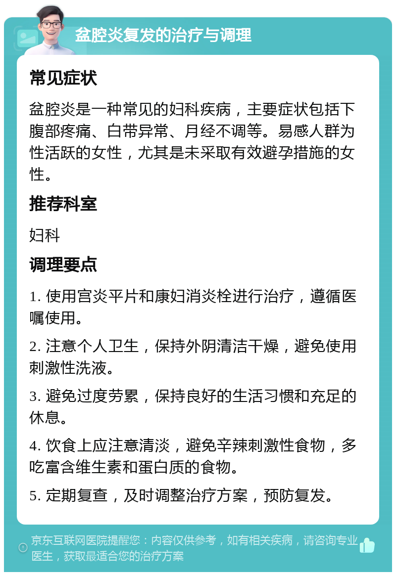 盆腔炎复发的治疗与调理 常见症状 盆腔炎是一种常见的妇科疾病，主要症状包括下腹部疼痛、白带异常、月经不调等。易感人群为性活跃的女性，尤其是未采取有效避孕措施的女性。 推荐科室 妇科 调理要点 1. 使用宫炎平片和康妇消炎栓进行治疗，遵循医嘱使用。 2. 注意个人卫生，保持外阴清洁干燥，避免使用刺激性洗液。 3. 避免过度劳累，保持良好的生活习惯和充足的休息。 4. 饮食上应注意清淡，避免辛辣刺激性食物，多吃富含维生素和蛋白质的食物。 5. 定期复查，及时调整治疗方案，预防复发。