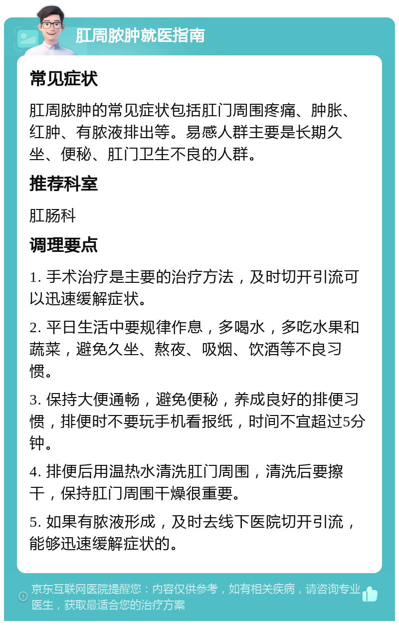 肛周脓肿就医指南 常见症状 肛周脓肿的常见症状包括肛门周围疼痛、肿胀、红肿、有脓液排出等。易感人群主要是长期久坐、便秘、肛门卫生不良的人群。 推荐科室 肛肠科 调理要点 1. 手术治疗是主要的治疗方法，及时切开引流可以迅速缓解症状。 2. 平日生活中要规律作息，多喝水，多吃水果和蔬菜，避免久坐、熬夜、吸烟、饮酒等不良习惯。 3. 保持大便通畅，避免便秘，养成良好的排便习惯，排便时不要玩手机看报纸，时间不宜超过5分钟。 4. 排便后用温热水清洗肛门周围，清洗后要擦干，保持肛门周围干燥很重要。 5. 如果有脓液形成，及时去线下医院切开引流，能够迅速缓解症状的。