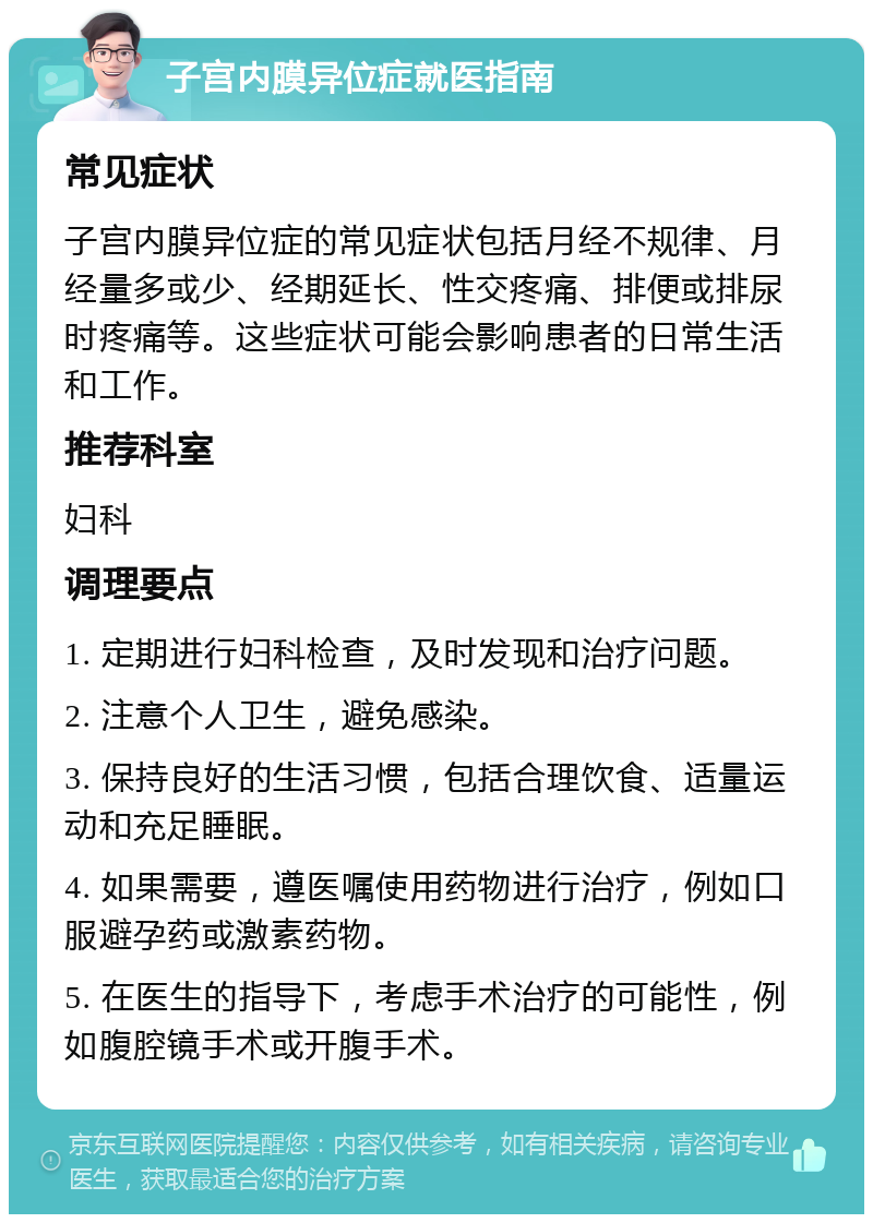 子宫内膜异位症就医指南 常见症状 子宫内膜异位症的常见症状包括月经不规律、月经量多或少、经期延长、性交疼痛、排便或排尿时疼痛等。这些症状可能会影响患者的日常生活和工作。 推荐科室 妇科 调理要点 1. 定期进行妇科检查，及时发现和治疗问题。 2. 注意个人卫生，避免感染。 3. 保持良好的生活习惯，包括合理饮食、适量运动和充足睡眠。 4. 如果需要，遵医嘱使用药物进行治疗，例如口服避孕药或激素药物。 5. 在医生的指导下，考虑手术治疗的可能性，例如腹腔镜手术或开腹手术。