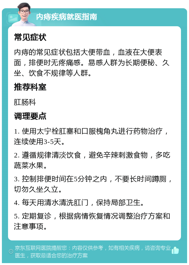 内痔疾病就医指南 常见症状 内痔的常见症状包括大便带血，血液在大便表面，排便时无疼痛感。易感人群为长期便秘、久坐、饮食不规律等人群。 推荐科室 肛肠科 调理要点 1. 使用太宁栓肛塞和口服槐角丸进行药物治疗，连续使用3-5天。 2. 遵循规律清淡饮食，避免辛辣刺激食物，多吃蔬菜水果。 3. 控制排便时间在5分钟之内，不要长时间蹲厕，切勿久坐久立。 4. 每天用清水清洗肛门，保持局部卫生。 5. 定期复诊，根据病情恢复情况调整治疗方案和注意事项。