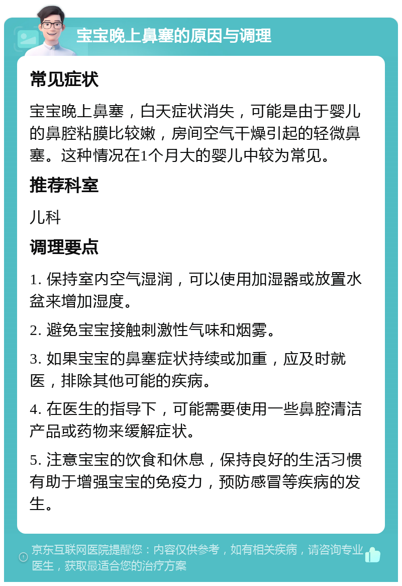 宝宝晚上鼻塞的原因与调理 常见症状 宝宝晚上鼻塞，白天症状消失，可能是由于婴儿的鼻腔粘膜比较嫩，房间空气干燥引起的轻微鼻塞。这种情况在1个月大的婴儿中较为常见。 推荐科室 儿科 调理要点 1. 保持室内空气湿润，可以使用加湿器或放置水盆来增加湿度。 2. 避免宝宝接触刺激性气味和烟雾。 3. 如果宝宝的鼻塞症状持续或加重，应及时就医，排除其他可能的疾病。 4. 在医生的指导下，可能需要使用一些鼻腔清洁产品或药物来缓解症状。 5. 注意宝宝的饮食和休息，保持良好的生活习惯有助于增强宝宝的免疫力，预防感冒等疾病的发生。