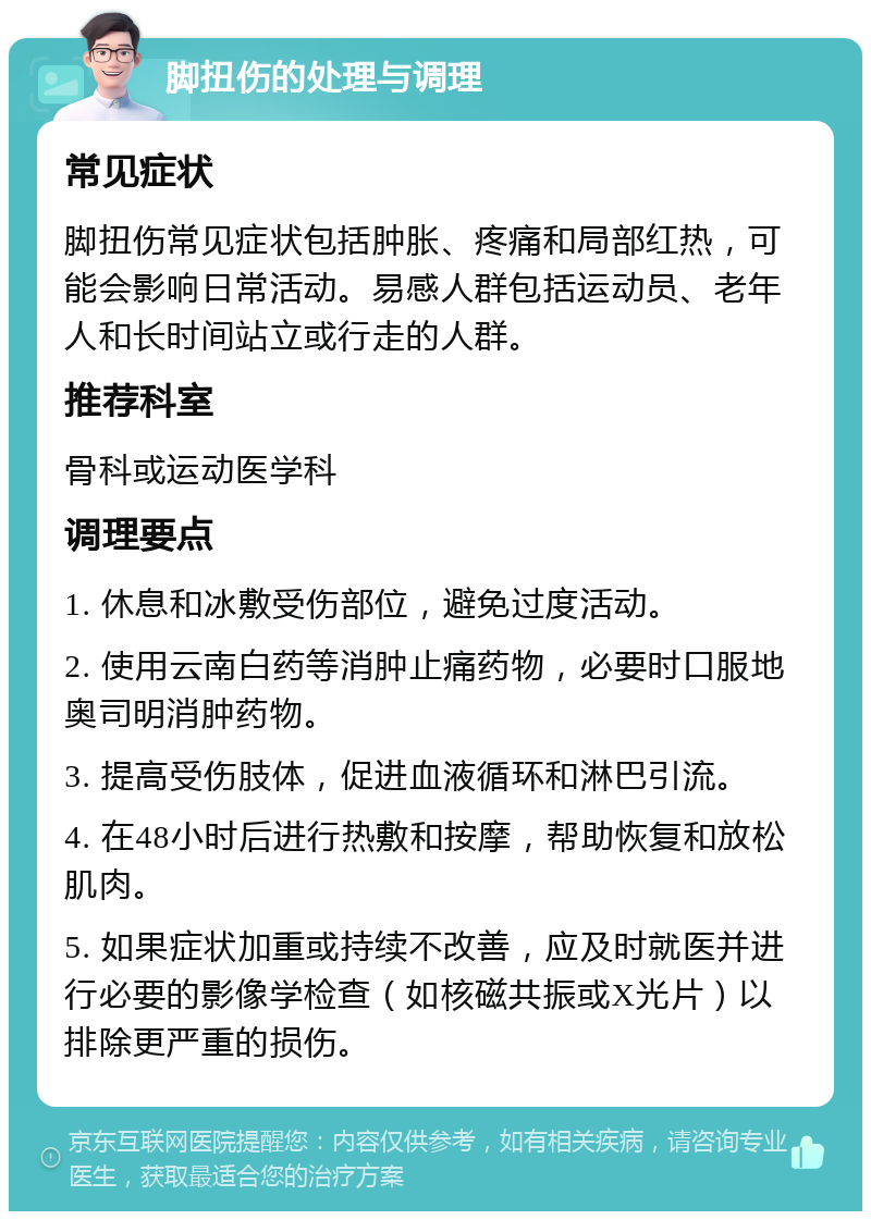 脚扭伤的处理与调理 常见症状 脚扭伤常见症状包括肿胀、疼痛和局部红热，可能会影响日常活动。易感人群包括运动员、老年人和长时间站立或行走的人群。 推荐科室 骨科或运动医学科 调理要点 1. 休息和冰敷受伤部位，避免过度活动。 2. 使用云南白药等消肿止痛药物，必要时口服地奥司明消肿药物。 3. 提高受伤肢体，促进血液循环和淋巴引流。 4. 在48小时后进行热敷和按摩，帮助恢复和放松肌肉。 5. 如果症状加重或持续不改善，应及时就医并进行必要的影像学检查（如核磁共振或X光片）以排除更严重的损伤。