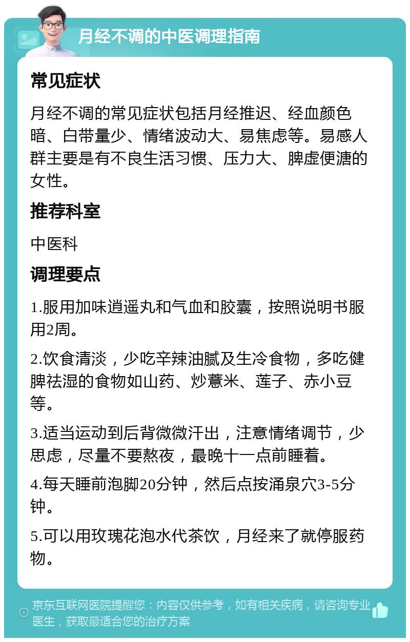 月经不调的中医调理指南 常见症状 月经不调的常见症状包括月经推迟、经血颜色暗、白带量少、情绪波动大、易焦虑等。易感人群主要是有不良生活习惯、压力大、脾虚便溏的女性。 推荐科室 中医科 调理要点 1.服用加味逍遥丸和气血和胶囊，按照说明书服用2周。 2.饮食清淡，少吃辛辣油腻及生冷食物，多吃健脾祛湿的食物如山药、炒薏米、莲子、赤小豆等。 3.适当运动到后背微微汗出，注意情绪调节，少思虑，尽量不要熬夜，最晚十一点前睡着。 4.每天睡前泡脚20分钟，然后点按涌泉穴3-5分钟。 5.可以用玫瑰花泡水代茶饮，月经来了就停服药物。