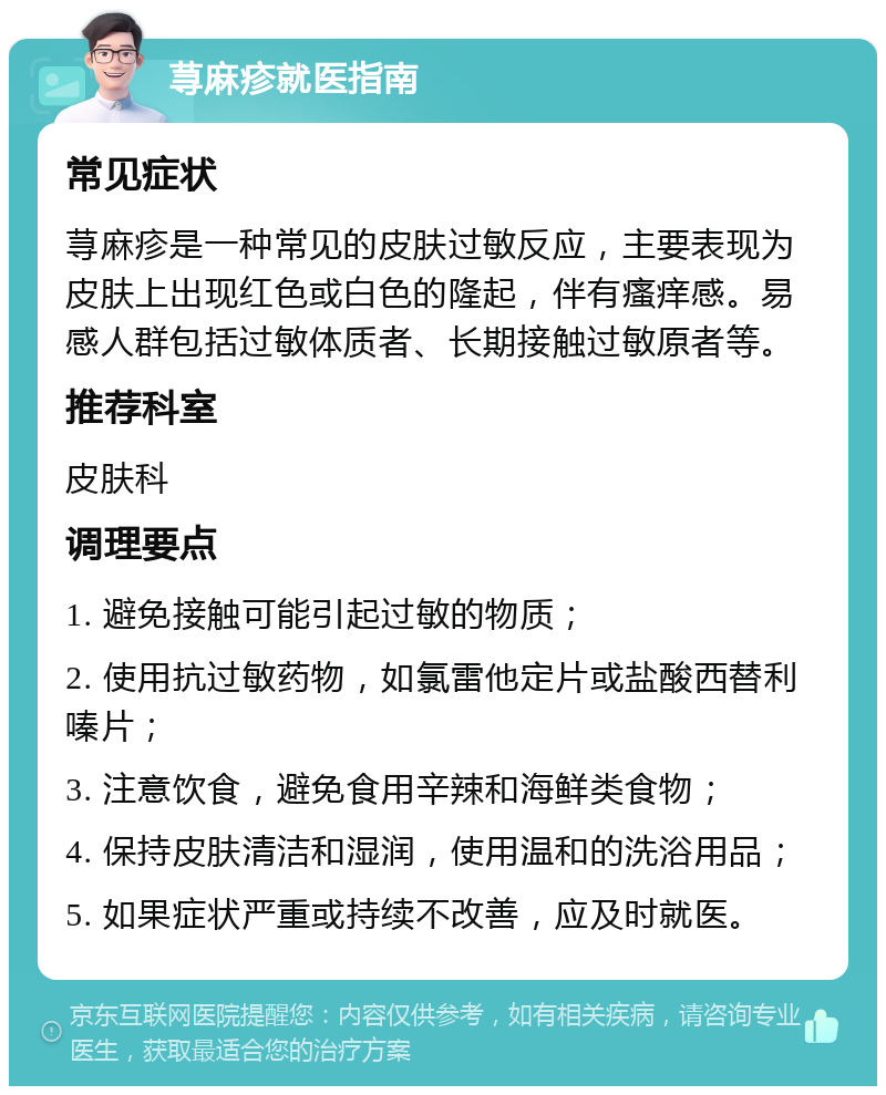 荨麻疹就医指南 常见症状 荨麻疹是一种常见的皮肤过敏反应，主要表现为皮肤上出现红色或白色的隆起，伴有瘙痒感。易感人群包括过敏体质者、长期接触过敏原者等。 推荐科室 皮肤科 调理要点 1. 避免接触可能引起过敏的物质； 2. 使用抗过敏药物，如氯雷他定片或盐酸西替利嗪片； 3. 注意饮食，避免食用辛辣和海鲜类食物； 4. 保持皮肤清洁和湿润，使用温和的洗浴用品； 5. 如果症状严重或持续不改善，应及时就医。