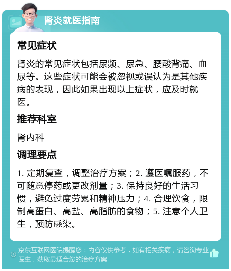 肾炎就医指南 常见症状 肾炎的常见症状包括尿频、尿急、腰酸背痛、血尿等。这些症状可能会被忽视或误认为是其他疾病的表现，因此如果出现以上症状，应及时就医。 推荐科室 肾内科 调理要点 1. 定期复查，调整治疗方案；2. 遵医嘱服药，不可随意停药或更改剂量；3. 保持良好的生活习惯，避免过度劳累和精神压力；4. 合理饮食，限制高蛋白、高盐、高脂肪的食物；5. 注意个人卫生，预防感染。