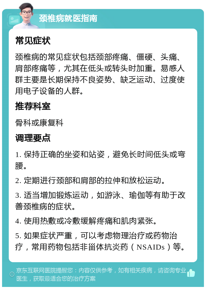 颈椎病就医指南 常见症状 颈椎病的常见症状包括颈部疼痛、僵硬、头痛、肩部疼痛等，尤其在低头或转头时加重。易感人群主要是长期保持不良姿势、缺乏运动、过度使用电子设备的人群。 推荐科室 骨科或康复科 调理要点 1. 保持正确的坐姿和站姿，避免长时间低头或弯腰。 2. 定期进行颈部和肩部的拉伸和放松运动。 3. 适当增加锻炼运动，如游泳、瑜伽等有助于改善颈椎病的症状。 4. 使用热敷或冷敷缓解疼痛和肌肉紧张。 5. 如果症状严重，可以考虑物理治疗或药物治疗，常用药物包括非甾体抗炎药（NSAIDs）等。