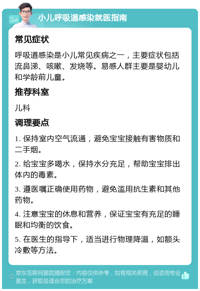 小儿呼吸道感染就医指南 常见症状 呼吸道感染是小儿常见疾病之一，主要症状包括流鼻涕、咳嗽、发烧等。易感人群主要是婴幼儿和学龄前儿童。 推荐科室 儿科 调理要点 1. 保持室内空气流通，避免宝宝接触有害物质和二手烟。 2. 给宝宝多喝水，保持水分充足，帮助宝宝排出体内的毒素。 3. 遵医嘱正确使用药物，避免滥用抗生素和其他药物。 4. 注意宝宝的休息和营养，保证宝宝有充足的睡眠和均衡的饮食。 5. 在医生的指导下，适当进行物理降温，如额头冷敷等方法。