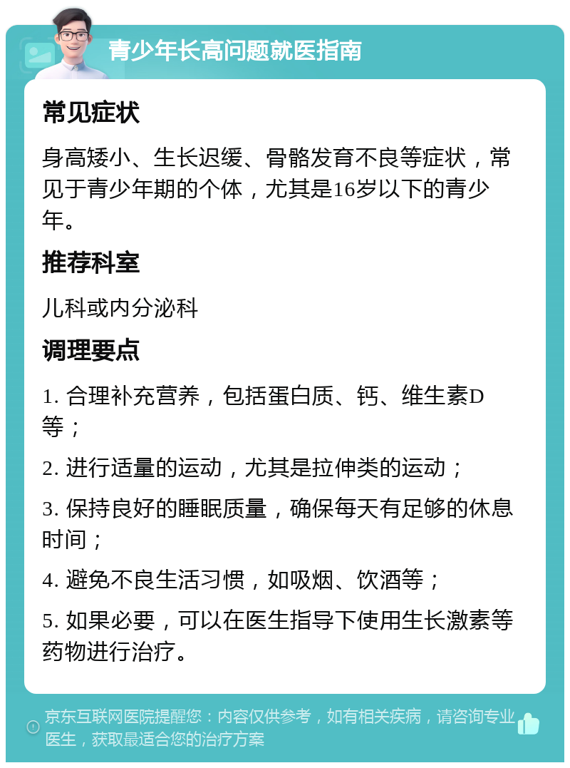 青少年长高问题就医指南 常见症状 身高矮小、生长迟缓、骨骼发育不良等症状，常见于青少年期的个体，尤其是16岁以下的青少年。 推荐科室 儿科或内分泌科 调理要点 1. 合理补充营养，包括蛋白质、钙、维生素D等； 2. 进行适量的运动，尤其是拉伸类的运动； 3. 保持良好的睡眠质量，确保每天有足够的休息时间； 4. 避免不良生活习惯，如吸烟、饮酒等； 5. 如果必要，可以在医生指导下使用生长激素等药物进行治疗。