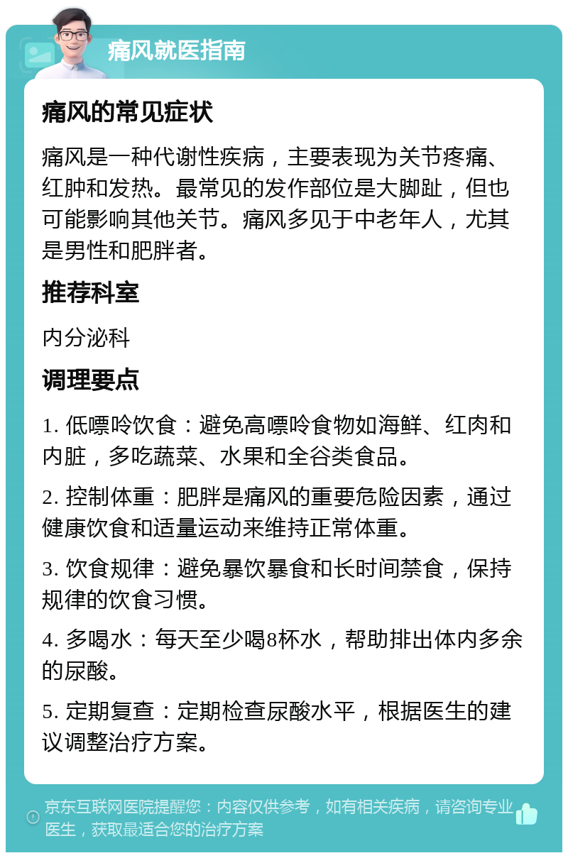 痛风就医指南 痛风的常见症状 痛风是一种代谢性疾病，主要表现为关节疼痛、红肿和发热。最常见的发作部位是大脚趾，但也可能影响其他关节。痛风多见于中老年人，尤其是男性和肥胖者。 推荐科室 内分泌科 调理要点 1. 低嘌呤饮食：避免高嘌呤食物如海鲜、红肉和内脏，多吃蔬菜、水果和全谷类食品。 2. 控制体重：肥胖是痛风的重要危险因素，通过健康饮食和适量运动来维持正常体重。 3. 饮食规律：避免暴饮暴食和长时间禁食，保持规律的饮食习惯。 4. 多喝水：每天至少喝8杯水，帮助排出体内多余的尿酸。 5. 定期复查：定期检查尿酸水平，根据医生的建议调整治疗方案。