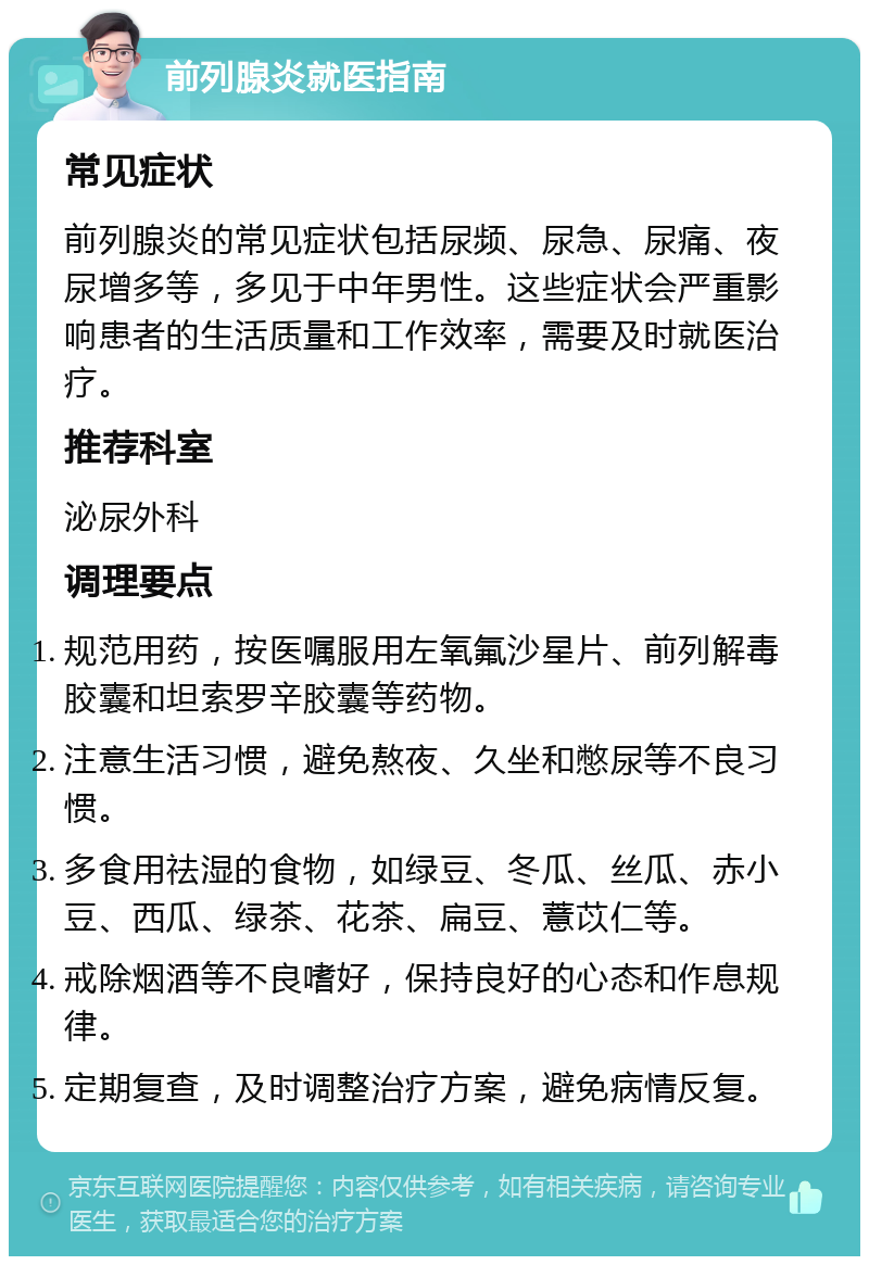 前列腺炎就医指南 常见症状 前列腺炎的常见症状包括尿频、尿急、尿痛、夜尿增多等，多见于中年男性。这些症状会严重影响患者的生活质量和工作效率，需要及时就医治疗。 推荐科室 泌尿外科 调理要点 规范用药，按医嘱服用左氧氟沙星片、前列解毒胶囊和坦索罗辛胶囊等药物。 注意生活习惯，避免熬夜、久坐和憋尿等不良习惯。 多食用祛湿的食物，如绿豆、冬瓜、丝瓜、赤小豆、西瓜、绿茶、花茶、扁豆、薏苡仁等。 戒除烟酒等不良嗜好，保持良好的心态和作息规律。 定期复查，及时调整治疗方案，避免病情反复。