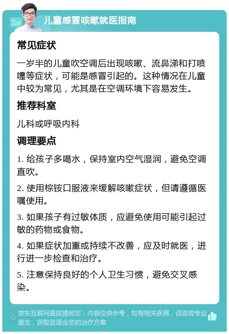 儿童感冒咳嗽就医指南 常见症状 一岁半的儿童吹空调后出现咳嗽、流鼻涕和打喷嚏等症状，可能是感冒引起的。这种情况在儿童中较为常见，尤其是在空调环境下容易发生。 推荐科室 儿科或呼吸内科 调理要点 1. 给孩子多喝水，保持室内空气湿润，避免空调直吹。 2. 使用棕铵口服液来缓解咳嗽症状，但请遵循医嘱使用。 3. 如果孩子有过敏体质，应避免使用可能引起过敏的药物或食物。 4. 如果症状加重或持续不改善，应及时就医，进行进一步检查和治疗。 5. 注意保持良好的个人卫生习惯，避免交叉感染。