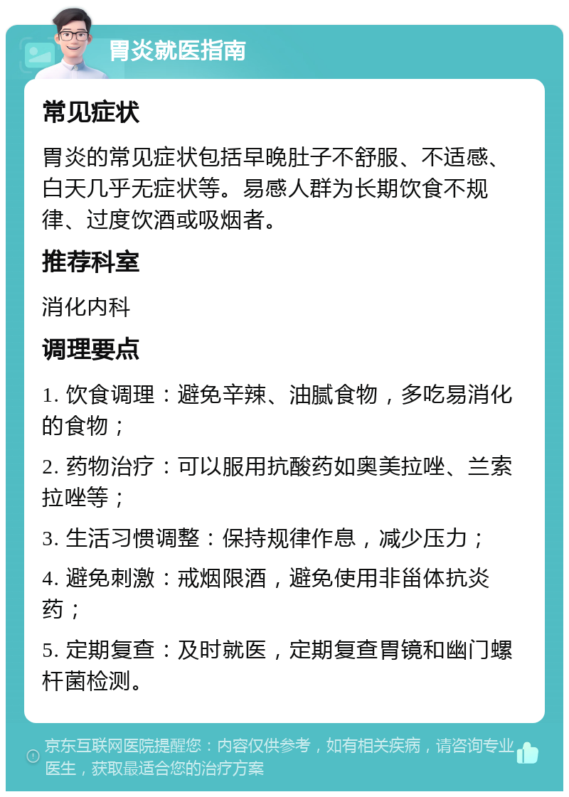 胃炎就医指南 常见症状 胃炎的常见症状包括早晚肚子不舒服、不适感、白天几乎无症状等。易感人群为长期饮食不规律、过度饮酒或吸烟者。 推荐科室 消化内科 调理要点 1. 饮食调理：避免辛辣、油腻食物，多吃易消化的食物； 2. 药物治疗：可以服用抗酸药如奥美拉唑、兰索拉唑等； 3. 生活习惯调整：保持规律作息，减少压力； 4. 避免刺激：戒烟限酒，避免使用非甾体抗炎药； 5. 定期复查：及时就医，定期复查胃镜和幽门螺杆菌检测。