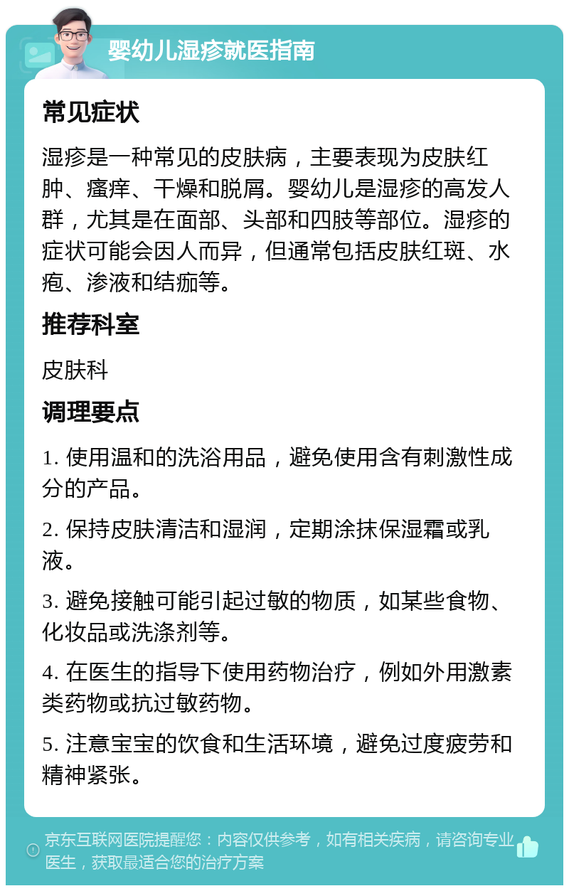 婴幼儿湿疹就医指南 常见症状 湿疹是一种常见的皮肤病，主要表现为皮肤红肿、瘙痒、干燥和脱屑。婴幼儿是湿疹的高发人群，尤其是在面部、头部和四肢等部位。湿疹的症状可能会因人而异，但通常包括皮肤红斑、水疱、渗液和结痂等。 推荐科室 皮肤科 调理要点 1. 使用温和的洗浴用品，避免使用含有刺激性成分的产品。 2. 保持皮肤清洁和湿润，定期涂抹保湿霜或乳液。 3. 避免接触可能引起过敏的物质，如某些食物、化妆品或洗涤剂等。 4. 在医生的指导下使用药物治疗，例如外用激素类药物或抗过敏药物。 5. 注意宝宝的饮食和生活环境，避免过度疲劳和精神紧张。