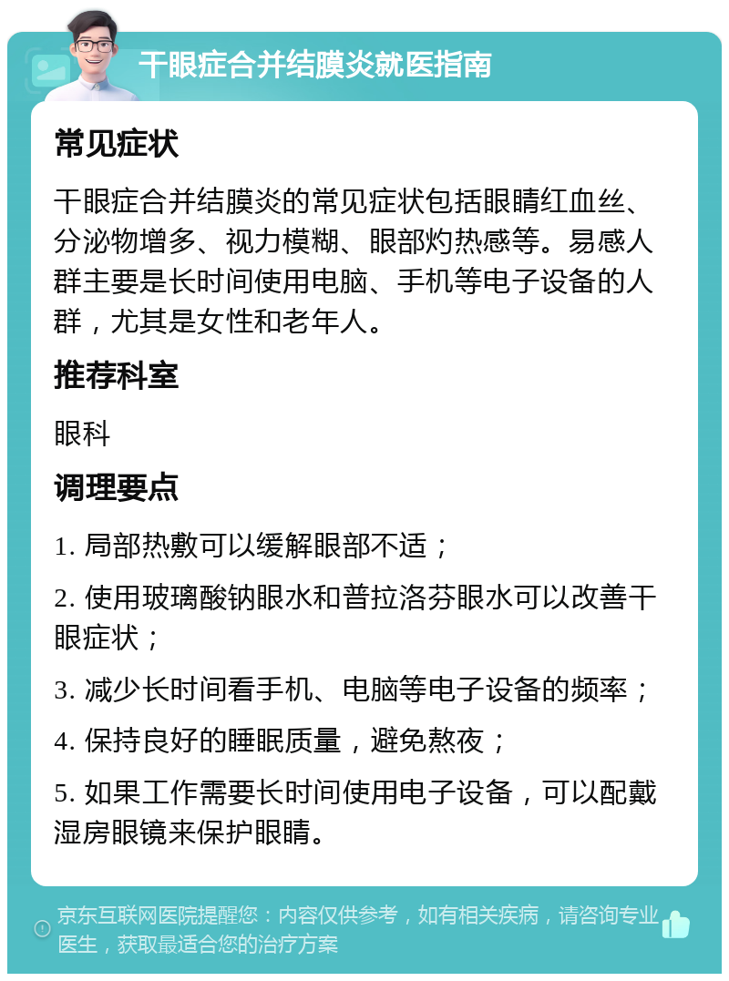 干眼症合并结膜炎就医指南 常见症状 干眼症合并结膜炎的常见症状包括眼睛红血丝、分泌物增多、视力模糊、眼部灼热感等。易感人群主要是长时间使用电脑、手机等电子设备的人群，尤其是女性和老年人。 推荐科室 眼科 调理要点 1. 局部热敷可以缓解眼部不适； 2. 使用玻璃酸钠眼水和普拉洛芬眼水可以改善干眼症状； 3. 减少长时间看手机、电脑等电子设备的频率； 4. 保持良好的睡眠质量，避免熬夜； 5. 如果工作需要长时间使用电子设备，可以配戴湿房眼镜来保护眼睛。