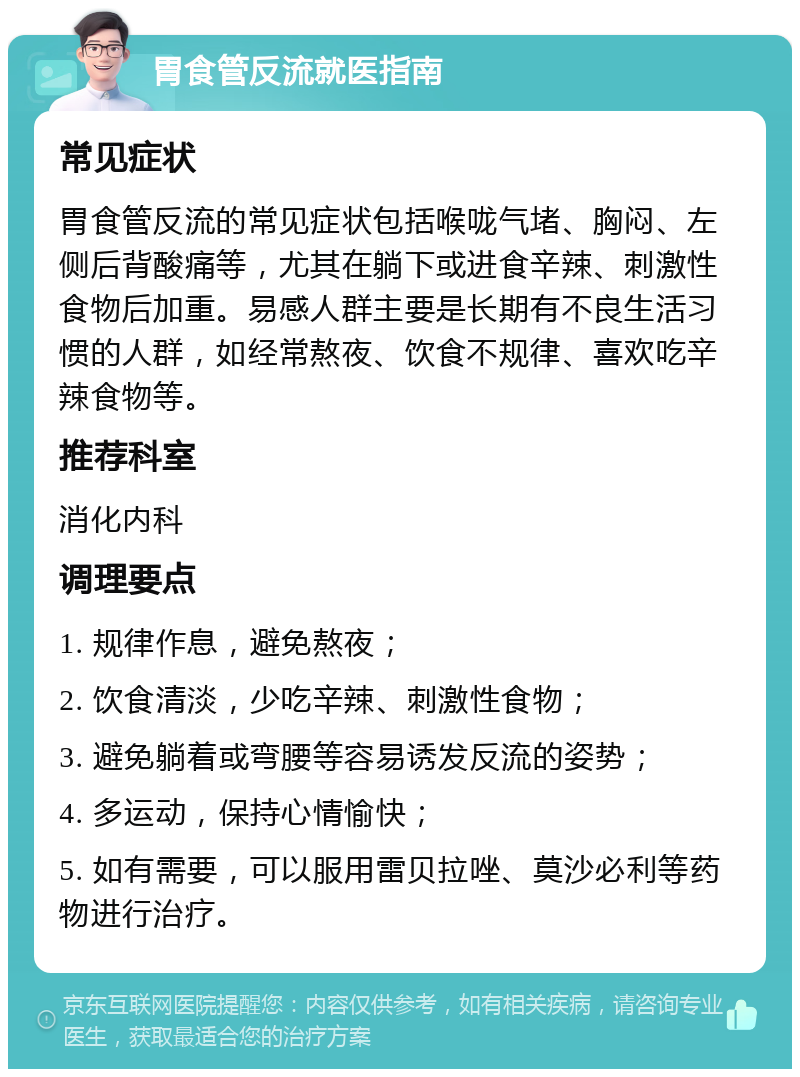 胃食管反流就医指南 常见症状 胃食管反流的常见症状包括喉咙气堵、胸闷、左侧后背酸痛等，尤其在躺下或进食辛辣、刺激性食物后加重。易感人群主要是长期有不良生活习惯的人群，如经常熬夜、饮食不规律、喜欢吃辛辣食物等。 推荐科室 消化内科 调理要点 1. 规律作息，避免熬夜； 2. 饮食清淡，少吃辛辣、刺激性食物； 3. 避免躺着或弯腰等容易诱发反流的姿势； 4. 多运动，保持心情愉快； 5. 如有需要，可以服用雷贝拉唑、莫沙必利等药物进行治疗。