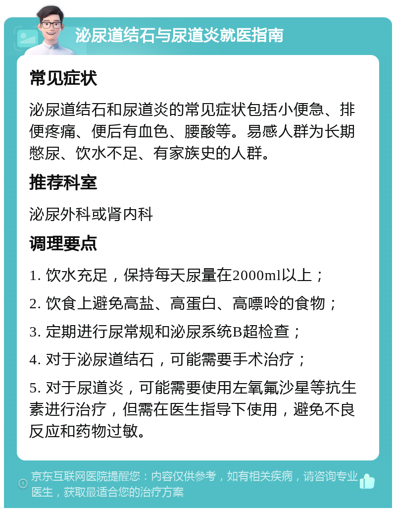 泌尿道结石与尿道炎就医指南 常见症状 泌尿道结石和尿道炎的常见症状包括小便急、排便疼痛、便后有血色、腰酸等。易感人群为长期憋尿、饮水不足、有家族史的人群。 推荐科室 泌尿外科或肾内科 调理要点 1. 饮水充足，保持每天尿量在2000ml以上； 2. 饮食上避免高盐、高蛋白、高嘌呤的食物； 3. 定期进行尿常规和泌尿系统B超检查； 4. 对于泌尿道结石，可能需要手术治疗； 5. 对于尿道炎，可能需要使用左氧氟沙星等抗生素进行治疗，但需在医生指导下使用，避免不良反应和药物过敏。