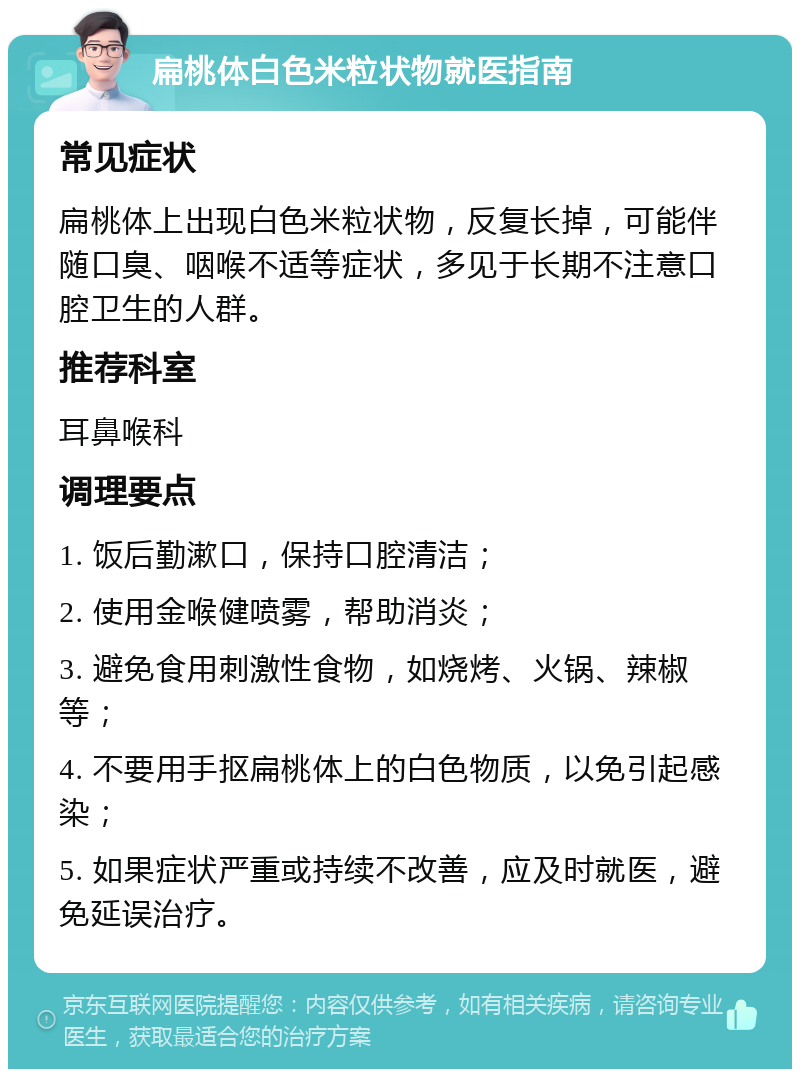 扁桃体白色米粒状物就医指南 常见症状 扁桃体上出现白色米粒状物，反复长掉，可能伴随口臭、咽喉不适等症状，多见于长期不注意口腔卫生的人群。 推荐科室 耳鼻喉科 调理要点 1. 饭后勤漱口，保持口腔清洁； 2. 使用金喉健喷雾，帮助消炎； 3. 避免食用刺激性食物，如烧烤、火锅、辣椒等； 4. 不要用手抠扁桃体上的白色物质，以免引起感染； 5. 如果症状严重或持续不改善，应及时就医，避免延误治疗。