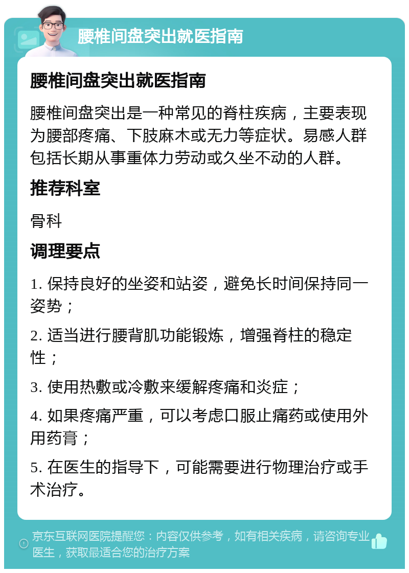 腰椎间盘突出就医指南 腰椎间盘突出就医指南 腰椎间盘突出是一种常见的脊柱疾病，主要表现为腰部疼痛、下肢麻木或无力等症状。易感人群包括长期从事重体力劳动或久坐不动的人群。 推荐科室 骨科 调理要点 1. 保持良好的坐姿和站姿，避免长时间保持同一姿势； 2. 适当进行腰背肌功能锻炼，增强脊柱的稳定性； 3. 使用热敷或冷敷来缓解疼痛和炎症； 4. 如果疼痛严重，可以考虑口服止痛药或使用外用药膏； 5. 在医生的指导下，可能需要进行物理治疗或手术治疗。