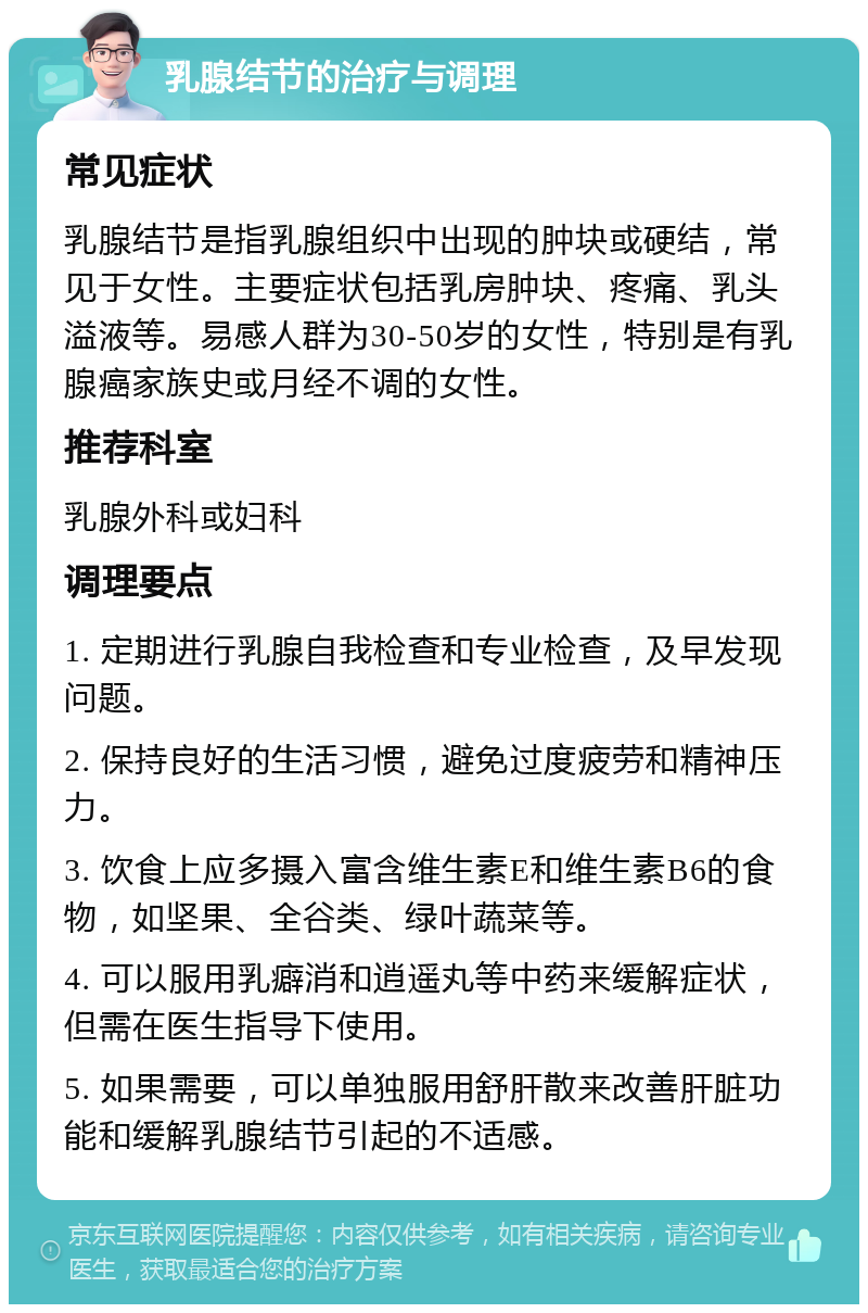 乳腺结节的治疗与调理 常见症状 乳腺结节是指乳腺组织中出现的肿块或硬结，常见于女性。主要症状包括乳房肿块、疼痛、乳头溢液等。易感人群为30-50岁的女性，特别是有乳腺癌家族史或月经不调的女性。 推荐科室 乳腺外科或妇科 调理要点 1. 定期进行乳腺自我检查和专业检查，及早发现问题。 2. 保持良好的生活习惯，避免过度疲劳和精神压力。 3. 饮食上应多摄入富含维生素E和维生素B6的食物，如坚果、全谷类、绿叶蔬菜等。 4. 可以服用乳癖消和逍遥丸等中药来缓解症状，但需在医生指导下使用。 5. 如果需要，可以单独服用舒肝散来改善肝脏功能和缓解乳腺结节引起的不适感。