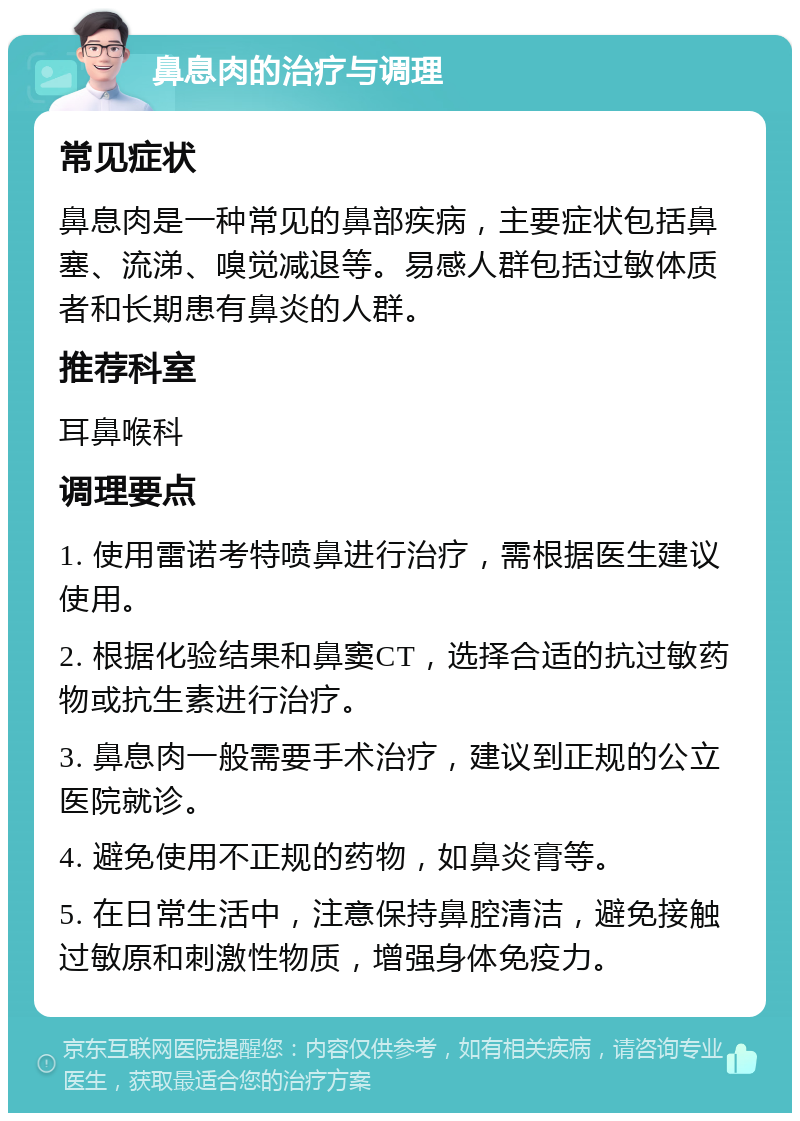 鼻息肉的治疗与调理 常见症状 鼻息肉是一种常见的鼻部疾病，主要症状包括鼻塞、流涕、嗅觉减退等。易感人群包括过敏体质者和长期患有鼻炎的人群。 推荐科室 耳鼻喉科 调理要点 1. 使用雷诺考特喷鼻进行治疗，需根据医生建议使用。 2. 根据化验结果和鼻窦CT，选择合适的抗过敏药物或抗生素进行治疗。 3. 鼻息肉一般需要手术治疗，建议到正规的公立医院就诊。 4. 避免使用不正规的药物，如鼻炎膏等。 5. 在日常生活中，注意保持鼻腔清洁，避免接触过敏原和刺激性物质，增强身体免疫力。
