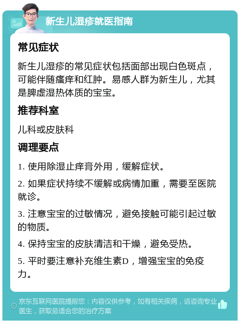 新生儿湿疹就医指南 常见症状 新生儿湿疹的常见症状包括面部出现白色斑点，可能伴随瘙痒和红肿。易感人群为新生儿，尤其是脾虚湿热体质的宝宝。 推荐科室 儿科或皮肤科 调理要点 1. 使用除湿止痒膏外用，缓解症状。 2. 如果症状持续不缓解或病情加重，需要至医院就诊。 3. 注意宝宝的过敏情况，避免接触可能引起过敏的物质。 4. 保持宝宝的皮肤清洁和干燥，避免受热。 5. 平时要注意补充维生素D，增强宝宝的免疫力。