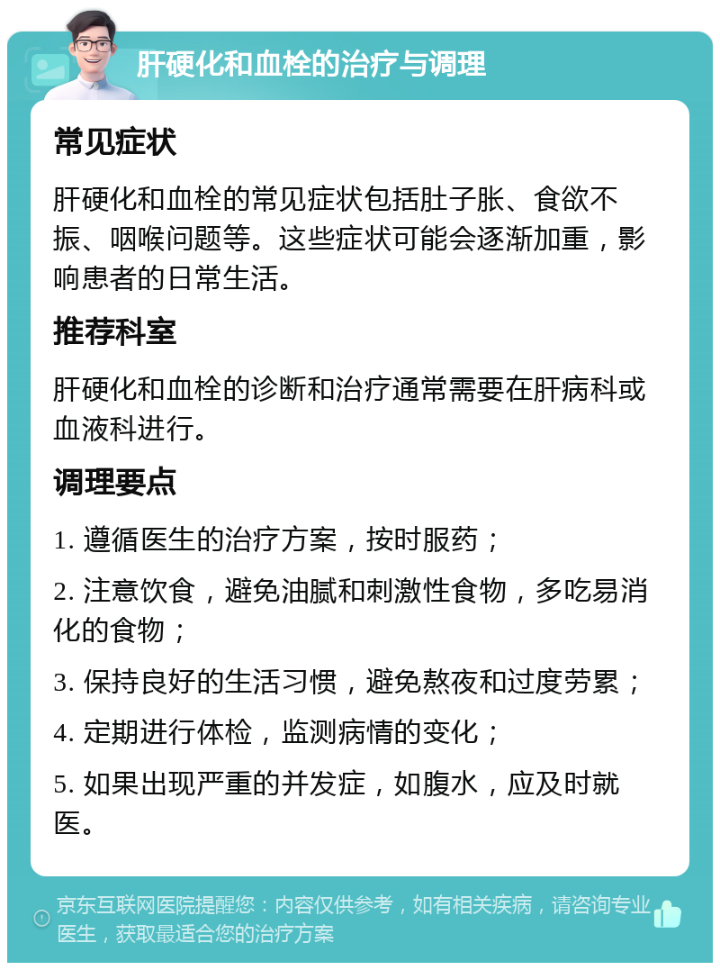 肝硬化和血栓的治疗与调理 常见症状 肝硬化和血栓的常见症状包括肚子胀、食欲不振、咽喉问题等。这些症状可能会逐渐加重，影响患者的日常生活。 推荐科室 肝硬化和血栓的诊断和治疗通常需要在肝病科或血液科进行。 调理要点 1. 遵循医生的治疗方案，按时服药； 2. 注意饮食，避免油腻和刺激性食物，多吃易消化的食物； 3. 保持良好的生活习惯，避免熬夜和过度劳累； 4. 定期进行体检，监测病情的变化； 5. 如果出现严重的并发症，如腹水，应及时就医。