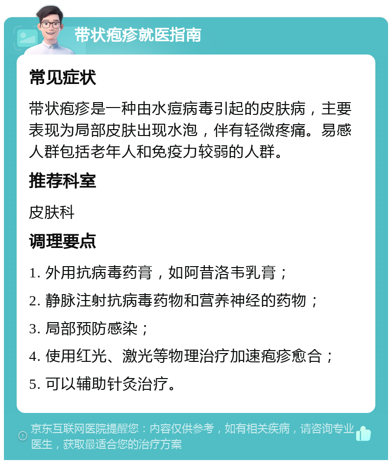 带状疱疹就医指南 常见症状 带状疱疹是一种由水痘病毒引起的皮肤病，主要表现为局部皮肤出现水泡，伴有轻微疼痛。易感人群包括老年人和免疫力较弱的人群。 推荐科室 皮肤科 调理要点 1. 外用抗病毒药膏，如阿昔洛韦乳膏； 2. 静脉注射抗病毒药物和营养神经的药物； 3. 局部预防感染； 4. 使用红光、激光等物理治疗加速疱疹愈合； 5. 可以辅助针灸治疗。