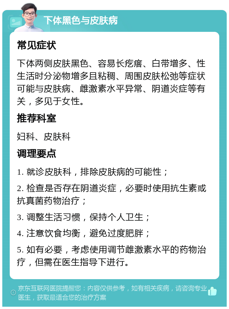 下体黑色与皮肤病 常见症状 下体两侧皮肤黑色、容易长疙瘩、白带增多、性生活时分泌物增多且粘稠、周围皮肤松弛等症状可能与皮肤病、雌激素水平异常、阴道炎症等有关，多见于女性。 推荐科室 妇科、皮肤科 调理要点 1. 就诊皮肤科，排除皮肤病的可能性； 2. 检查是否存在阴道炎症，必要时使用抗生素或抗真菌药物治疗； 3. 调整生活习惯，保持个人卫生； 4. 注意饮食均衡，避免过度肥胖； 5. 如有必要，考虑使用调节雌激素水平的药物治疗，但需在医生指导下进行。