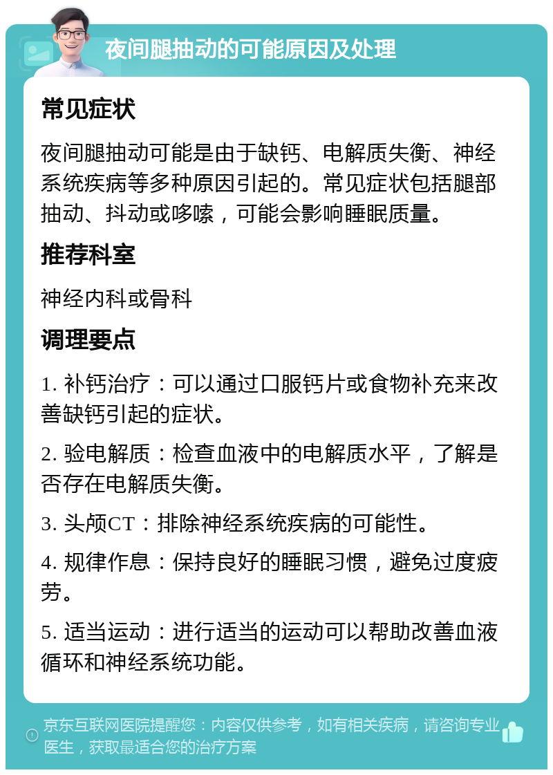 夜间腿抽动的可能原因及处理 常见症状 夜间腿抽动可能是由于缺钙、电解质失衡、神经系统疾病等多种原因引起的。常见症状包括腿部抽动、抖动或哆嗦，可能会影响睡眠质量。 推荐科室 神经内科或骨科 调理要点 1. 补钙治疗：可以通过口服钙片或食物补充来改善缺钙引起的症状。 2. 验电解质：检查血液中的电解质水平，了解是否存在电解质失衡。 3. 头颅CT：排除神经系统疾病的可能性。 4. 规律作息：保持良好的睡眠习惯，避免过度疲劳。 5. 适当运动：进行适当的运动可以帮助改善血液循环和神经系统功能。