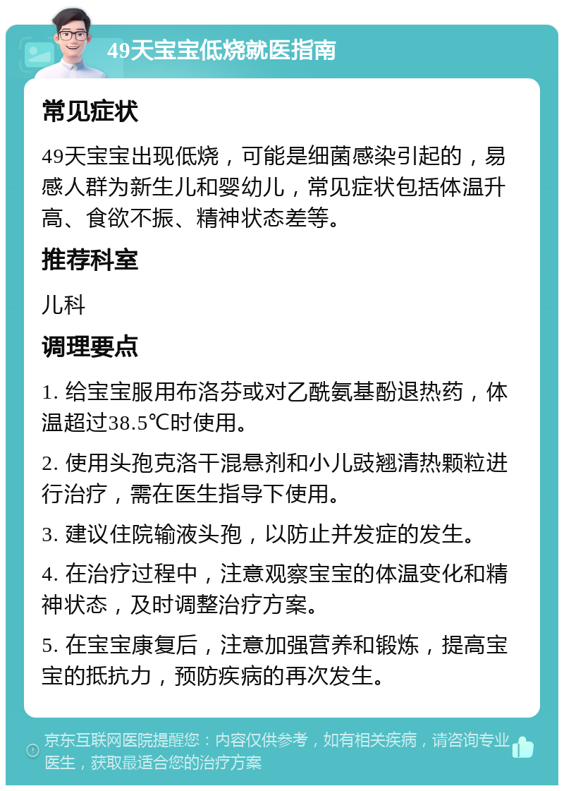 49天宝宝低烧就医指南 常见症状 49天宝宝出现低烧，可能是细菌感染引起的，易感人群为新生儿和婴幼儿，常见症状包括体温升高、食欲不振、精神状态差等。 推荐科室 儿科 调理要点 1. 给宝宝服用布洛芬或对乙酰氨基酚退热药，体温超过38.5℃时使用。 2. 使用头孢克洛干混悬剂和小儿豉翘清热颗粒进行治疗，需在医生指导下使用。 3. 建议住院输液头孢，以防止并发症的发生。 4. 在治疗过程中，注意观察宝宝的体温变化和精神状态，及时调整治疗方案。 5. 在宝宝康复后，注意加强营养和锻炼，提高宝宝的抵抗力，预防疾病的再次发生。