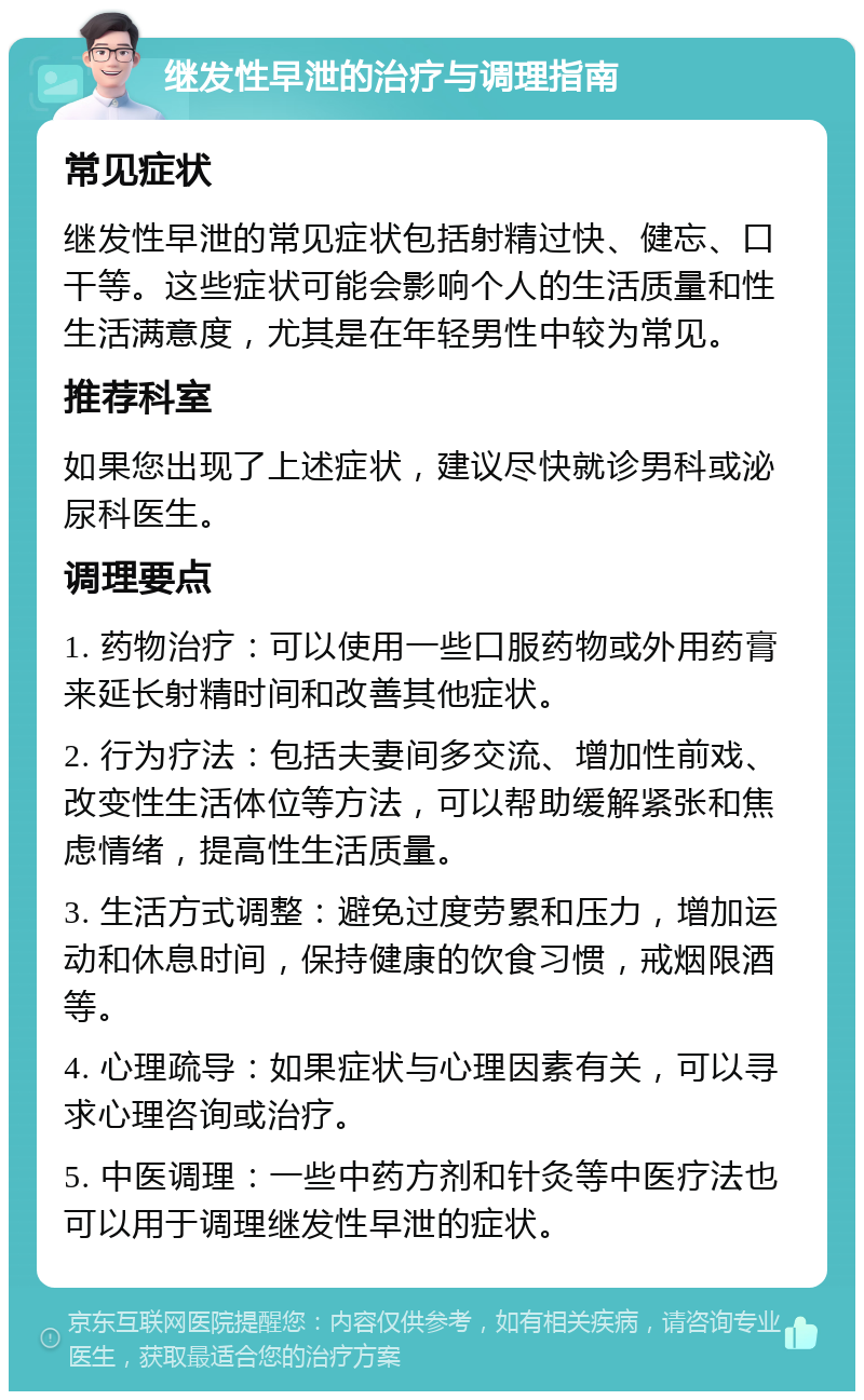 继发性早泄的治疗与调理指南 常见症状 继发性早泄的常见症状包括射精过快、健忘、口干等。这些症状可能会影响个人的生活质量和性生活满意度，尤其是在年轻男性中较为常见。 推荐科室 如果您出现了上述症状，建议尽快就诊男科或泌尿科医生。 调理要点 1. 药物治疗：可以使用一些口服药物或外用药膏来延长射精时间和改善其他症状。 2. 行为疗法：包括夫妻间多交流、增加性前戏、改变性生活体位等方法，可以帮助缓解紧张和焦虑情绪，提高性生活质量。 3. 生活方式调整：避免过度劳累和压力，增加运动和休息时间，保持健康的饮食习惯，戒烟限酒等。 4. 心理疏导：如果症状与心理因素有关，可以寻求心理咨询或治疗。 5. 中医调理：一些中药方剂和针灸等中医疗法也可以用于调理继发性早泄的症状。