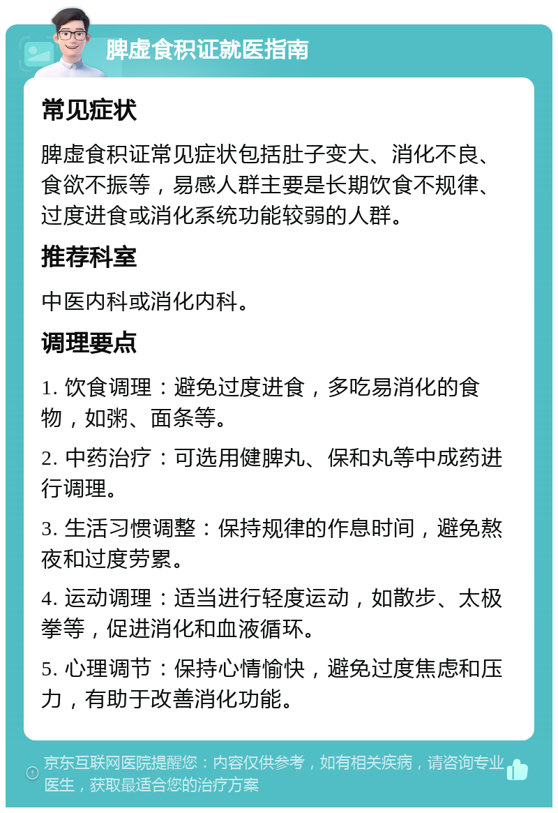 脾虚食积证就医指南 常见症状 脾虚食积证常见症状包括肚子变大、消化不良、食欲不振等，易感人群主要是长期饮食不规律、过度进食或消化系统功能较弱的人群。 推荐科室 中医内科或消化内科。 调理要点 1. 饮食调理：避免过度进食，多吃易消化的食物，如粥、面条等。 2. 中药治疗：可选用健脾丸、保和丸等中成药进行调理。 3. 生活习惯调整：保持规律的作息时间，避免熬夜和过度劳累。 4. 运动调理：适当进行轻度运动，如散步、太极拳等，促进消化和血液循环。 5. 心理调节：保持心情愉快，避免过度焦虑和压力，有助于改善消化功能。