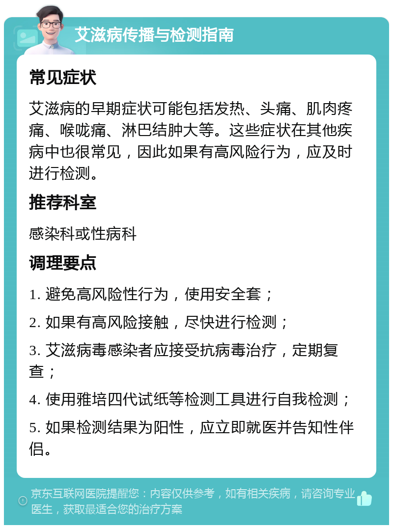 艾滋病传播与检测指南 常见症状 艾滋病的早期症状可能包括发热、头痛、肌肉疼痛、喉咙痛、淋巴结肿大等。这些症状在其他疾病中也很常见，因此如果有高风险行为，应及时进行检测。 推荐科室 感染科或性病科 调理要点 1. 避免高风险性行为，使用安全套； 2. 如果有高风险接触，尽快进行检测； 3. 艾滋病毒感染者应接受抗病毒治疗，定期复查； 4. 使用雅培四代试纸等检测工具进行自我检测； 5. 如果检测结果为阳性，应立即就医并告知性伴侣。