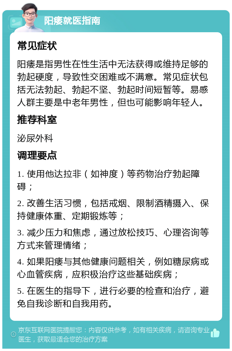 阳痿就医指南 常见症状 阳痿是指男性在性生活中无法获得或维持足够的勃起硬度，导致性交困难或不满意。常见症状包括无法勃起、勃起不坚、勃起时间短暂等。易感人群主要是中老年男性，但也可能影响年轻人。 推荐科室 泌尿外科 调理要点 1. 使用他达拉非（如神度）等药物治疗勃起障碍； 2. 改善生活习惯，包括戒烟、限制酒精摄入、保持健康体重、定期锻炼等； 3. 减少压力和焦虑，通过放松技巧、心理咨询等方式来管理情绪； 4. 如果阳痿与其他健康问题相关，例如糖尿病或心血管疾病，应积极治疗这些基础疾病； 5. 在医生的指导下，进行必要的检查和治疗，避免自我诊断和自我用药。