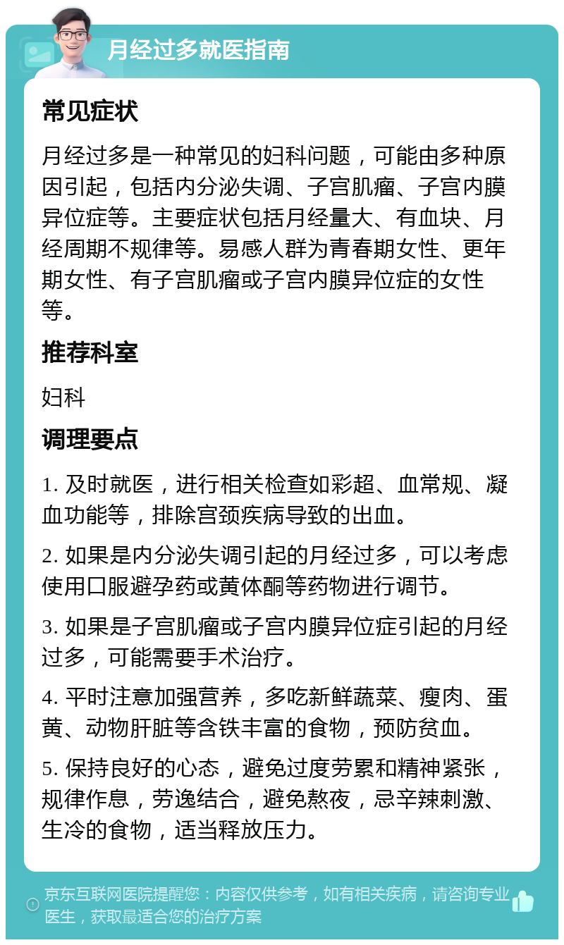 月经过多就医指南 常见症状 月经过多是一种常见的妇科问题，可能由多种原因引起，包括内分泌失调、子宫肌瘤、子宫内膜异位症等。主要症状包括月经量大、有血块、月经周期不规律等。易感人群为青春期女性、更年期女性、有子宫肌瘤或子宫内膜异位症的女性等。 推荐科室 妇科 调理要点 1. 及时就医，进行相关检查如彩超、血常规、凝血功能等，排除宫颈疾病导致的出血。 2. 如果是内分泌失调引起的月经过多，可以考虑使用口服避孕药或黄体酮等药物进行调节。 3. 如果是子宫肌瘤或子宫内膜异位症引起的月经过多，可能需要手术治疗。 4. 平时注意加强营养，多吃新鲜蔬菜、瘦肉、蛋黄、动物肝脏等含铁丰富的食物，预防贫血。 5. 保持良好的心态，避免过度劳累和精神紧张，规律作息，劳逸结合，避免熬夜，忌辛辣刺激、生冷的食物，适当释放压力。