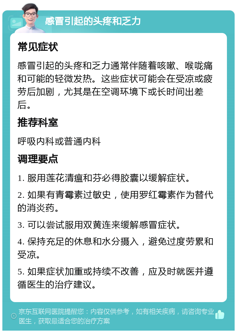 感冒引起的头疼和乏力 常见症状 感冒引起的头疼和乏力通常伴随着咳嗽、喉咙痛和可能的轻微发热。这些症状可能会在受凉或疲劳后加剧，尤其是在空调环境下或长时间出差后。 推荐科室 呼吸内科或普通内科 调理要点 1. 服用莲花清瘟和芬必得胶囊以缓解症状。 2. 如果有青霉素过敏史，使用罗红霉素作为替代的消炎药。 3. 可以尝试服用双黄连来缓解感冒症状。 4. 保持充足的休息和水分摄入，避免过度劳累和受凉。 5. 如果症状加重或持续不改善，应及时就医并遵循医生的治疗建议。