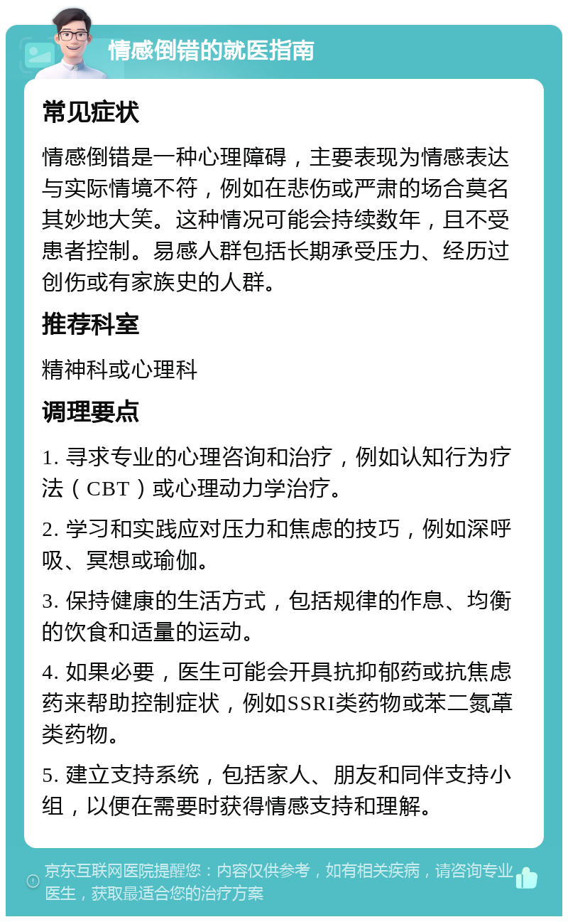 情感倒错的就医指南 常见症状 情感倒错是一种心理障碍，主要表现为情感表达与实际情境不符，例如在悲伤或严肃的场合莫名其妙地大笑。这种情况可能会持续数年，且不受患者控制。易感人群包括长期承受压力、经历过创伤或有家族史的人群。 推荐科室 精神科或心理科 调理要点 1. 寻求专业的心理咨询和治疗，例如认知行为疗法（CBT）或心理动力学治疗。 2. 学习和实践应对压力和焦虑的技巧，例如深呼吸、冥想或瑜伽。 3. 保持健康的生活方式，包括规律的作息、均衡的饮食和适量的运动。 4. 如果必要，医生可能会开具抗抑郁药或抗焦虑药来帮助控制症状，例如SSRI类药物或苯二氮䓬类药物。 5. 建立支持系统，包括家人、朋友和同伴支持小组，以便在需要时获得情感支持和理解。