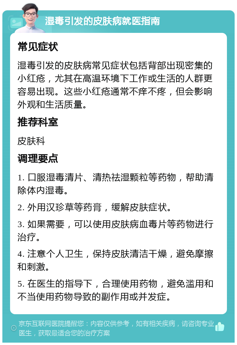 湿毒引发的皮肤病就医指南 常见症状 湿毒引发的皮肤病常见症状包括背部出现密集的小红疮，尤其在高温环境下工作或生活的人群更容易出现。这些小红疮通常不痒不疼，但会影响外观和生活质量。 推荐科室 皮肤科 调理要点 1. 口服湿毒清片、清热祛湿颗粒等药物，帮助清除体内湿毒。 2. 外用汉珍草等药膏，缓解皮肤症状。 3. 如果需要，可以使用皮肤病血毒片等药物进行治疗。 4. 注意个人卫生，保持皮肤清洁干燥，避免摩擦和刺激。 5. 在医生的指导下，合理使用药物，避免滥用和不当使用药物导致的副作用或并发症。