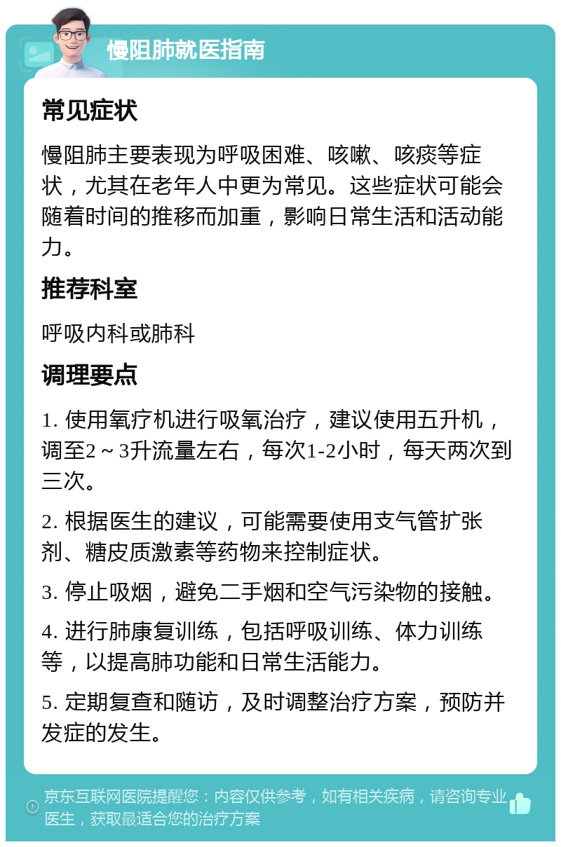 慢阻肺就医指南 常见症状 慢阻肺主要表现为呼吸困难、咳嗽、咳痰等症状，尤其在老年人中更为常见。这些症状可能会随着时间的推移而加重，影响日常生活和活动能力。 推荐科室 呼吸内科或肺科 调理要点 1. 使用氧疗机进行吸氧治疗，建议使用五升机，调至2～3升流量左右，每次1-2小时，每天两次到三次。 2. 根据医生的建议，可能需要使用支气管扩张剂、糖皮质激素等药物来控制症状。 3. 停止吸烟，避免二手烟和空气污染物的接触。 4. 进行肺康复训练，包括呼吸训练、体力训练等，以提高肺功能和日常生活能力。 5. 定期复查和随访，及时调整治疗方案，预防并发症的发生。