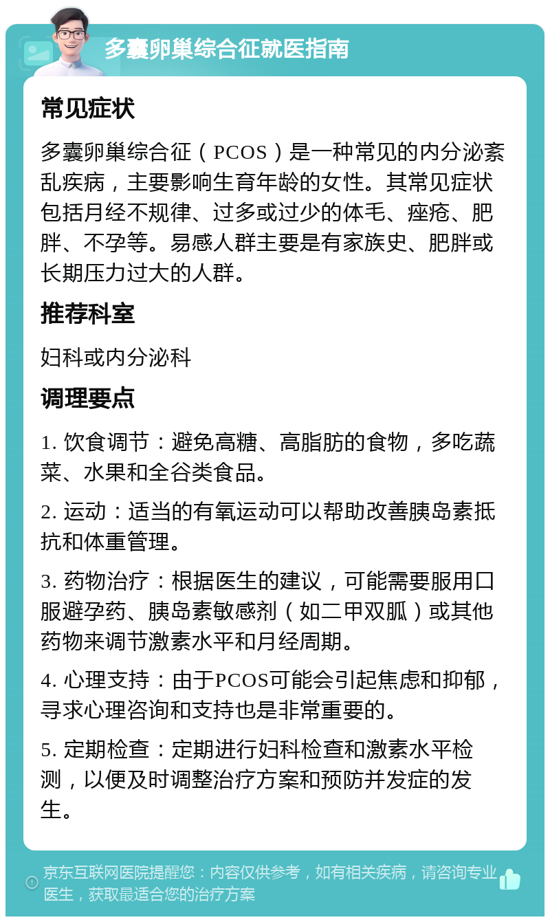 多囊卵巢综合征就医指南 常见症状 多囊卵巢综合征（PCOS）是一种常见的内分泌紊乱疾病，主要影响生育年龄的女性。其常见症状包括月经不规律、过多或过少的体毛、痤疮、肥胖、不孕等。易感人群主要是有家族史、肥胖或长期压力过大的人群。 推荐科室 妇科或内分泌科 调理要点 1. 饮食调节：避免高糖、高脂肪的食物，多吃蔬菜、水果和全谷类食品。 2. 运动：适当的有氧运动可以帮助改善胰岛素抵抗和体重管理。 3. 药物治疗：根据医生的建议，可能需要服用口服避孕药、胰岛素敏感剂（如二甲双胍）或其他药物来调节激素水平和月经周期。 4. 心理支持：由于PCOS可能会引起焦虑和抑郁，寻求心理咨询和支持也是非常重要的。 5. 定期检查：定期进行妇科检查和激素水平检测，以便及时调整治疗方案和预防并发症的发生。