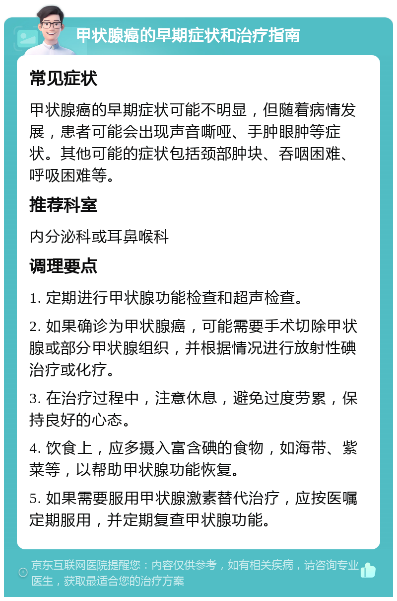 甲状腺癌的早期症状和治疗指南 常见症状 甲状腺癌的早期症状可能不明显，但随着病情发展，患者可能会出现声音嘶哑、手肿眼肿等症状。其他可能的症状包括颈部肿块、吞咽困难、呼吸困难等。 推荐科室 内分泌科或耳鼻喉科 调理要点 1. 定期进行甲状腺功能检查和超声检查。 2. 如果确诊为甲状腺癌，可能需要手术切除甲状腺或部分甲状腺组织，并根据情况进行放射性碘治疗或化疗。 3. 在治疗过程中，注意休息，避免过度劳累，保持良好的心态。 4. 饮食上，应多摄入富含碘的食物，如海带、紫菜等，以帮助甲状腺功能恢复。 5. 如果需要服用甲状腺激素替代治疗，应按医嘱定期服用，并定期复查甲状腺功能。