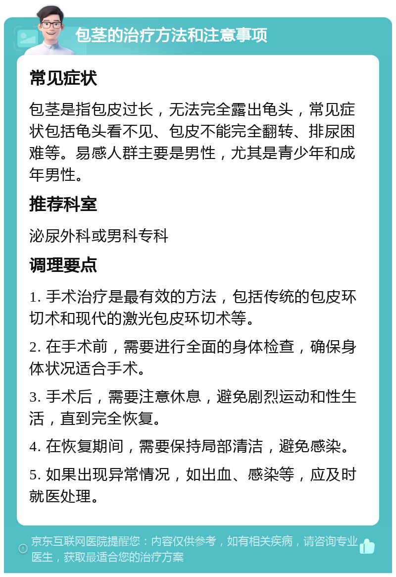 包茎的治疗方法和注意事项 常见症状 包茎是指包皮过长，无法完全露出龟头，常见症状包括龟头看不见、包皮不能完全翻转、排尿困难等。易感人群主要是男性，尤其是青少年和成年男性。 推荐科室 泌尿外科或男科专科 调理要点 1. 手术治疗是最有效的方法，包括传统的包皮环切术和现代的激光包皮环切术等。 2. 在手术前，需要进行全面的身体检查，确保身体状况适合手术。 3. 手术后，需要注意休息，避免剧烈运动和性生活，直到完全恢复。 4. 在恢复期间，需要保持局部清洁，避免感染。 5. 如果出现异常情况，如出血、感染等，应及时就医处理。