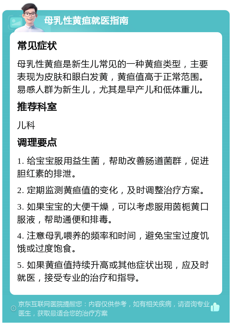 母乳性黄疸就医指南 常见症状 母乳性黄疸是新生儿常见的一种黄疸类型，主要表现为皮肤和眼白发黄，黄疸值高于正常范围。易感人群为新生儿，尤其是早产儿和低体重儿。 推荐科室 儿科 调理要点 1. 给宝宝服用益生菌，帮助改善肠道菌群，促进胆红素的排泄。 2. 定期监测黄疸值的变化，及时调整治疗方案。 3. 如果宝宝的大便干燥，可以考虑服用茵栀黄口服液，帮助通便和排毒。 4. 注意母乳喂养的频率和时间，避免宝宝过度饥饿或过度饱食。 5. 如果黄疸值持续升高或其他症状出现，应及时就医，接受专业的治疗和指导。