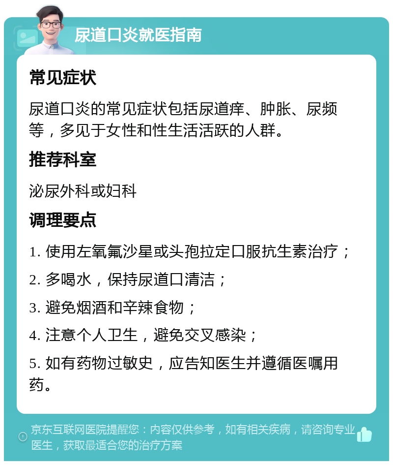 尿道口炎就医指南 常见症状 尿道口炎的常见症状包括尿道痒、肿胀、尿频等，多见于女性和性生活活跃的人群。 推荐科室 泌尿外科或妇科 调理要点 1. 使用左氧氟沙星或头孢拉定口服抗生素治疗； 2. 多喝水，保持尿道口清洁； 3. 避免烟酒和辛辣食物； 4. 注意个人卫生，避免交叉感染； 5. 如有药物过敏史，应告知医生并遵循医嘱用药。