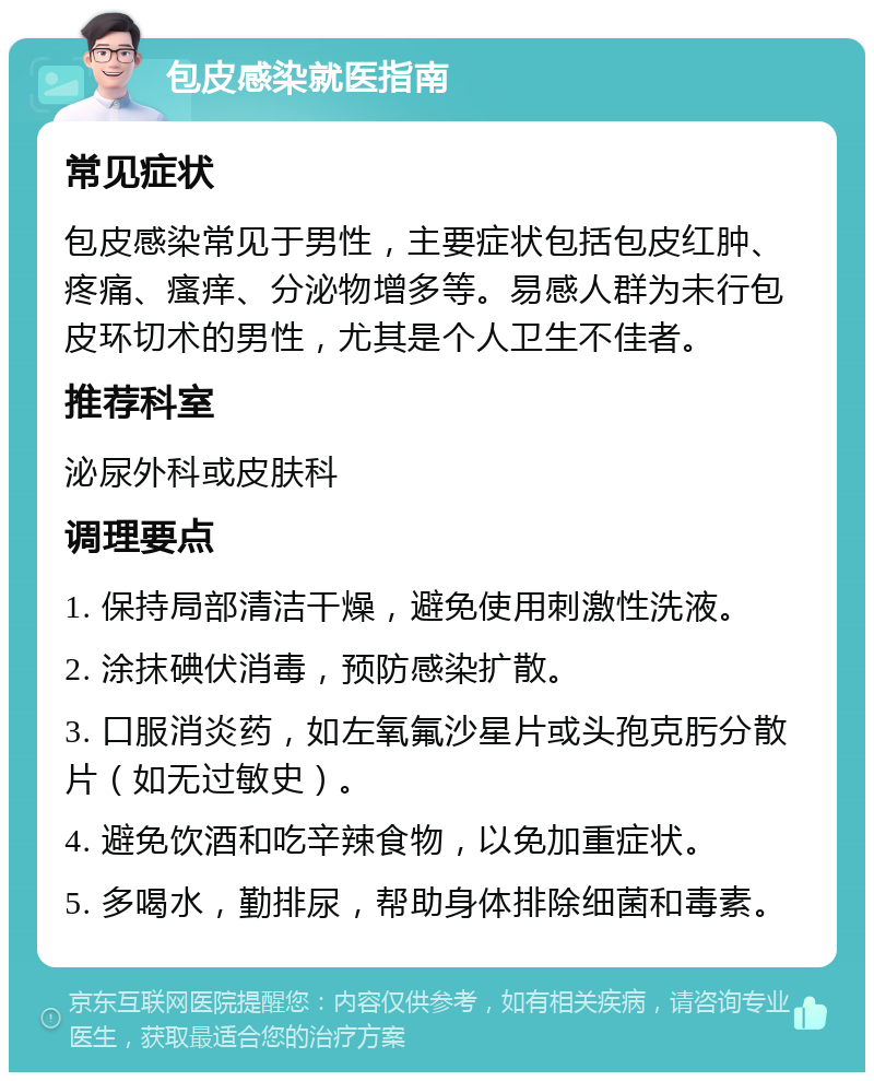 包皮感染就医指南 常见症状 包皮感染常见于男性，主要症状包括包皮红肿、疼痛、瘙痒、分泌物增多等。易感人群为未行包皮环切术的男性，尤其是个人卫生不佳者。 推荐科室 泌尿外科或皮肤科 调理要点 1. 保持局部清洁干燥，避免使用刺激性洗液。 2. 涂抹碘伏消毒，预防感染扩散。 3. 口服消炎药，如左氧氟沙星片或头孢克肟分散片（如无过敏史）。 4. 避免饮酒和吃辛辣食物，以免加重症状。 5. 多喝水，勤排尿，帮助身体排除细菌和毒素。