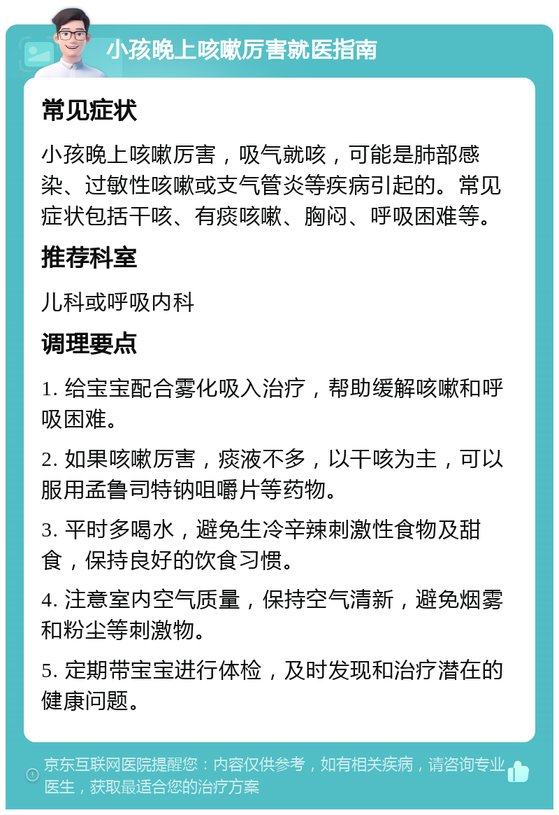 小孩晚上咳嗽厉害就医指南 常见症状 小孩晚上咳嗽厉害，吸气就咳，可能是肺部感染、过敏性咳嗽或支气管炎等疾病引起的。常见症状包括干咳、有痰咳嗽、胸闷、呼吸困难等。 推荐科室 儿科或呼吸内科 调理要点 1. 给宝宝配合雾化吸入治疗，帮助缓解咳嗽和呼吸困难。 2. 如果咳嗽厉害，痰液不多，以干咳为主，可以服用孟鲁司特钠咀嚼片等药物。 3. 平时多喝水，避免生冷辛辣刺激性食物及甜食，保持良好的饮食习惯。 4. 注意室内空气质量，保持空气清新，避免烟雾和粉尘等刺激物。 5. 定期带宝宝进行体检，及时发现和治疗潜在的健康问题。