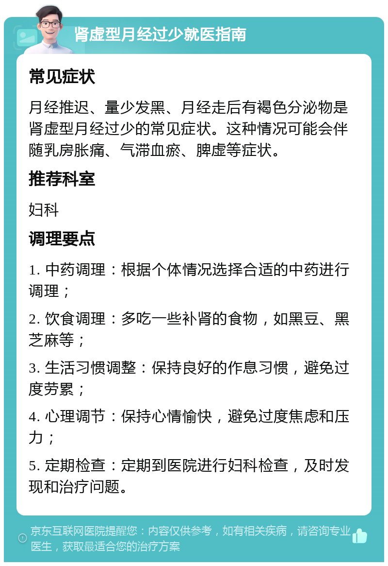 肾虚型月经过少就医指南 常见症状 月经推迟、量少发黑、月经走后有褐色分泌物是肾虚型月经过少的常见症状。这种情况可能会伴随乳房胀痛、气滞血瘀、脾虚等症状。 推荐科室 妇科 调理要点 1. 中药调理：根据个体情况选择合适的中药进行调理； 2. 饮食调理：多吃一些补肾的食物，如黑豆、黑芝麻等； 3. 生活习惯调整：保持良好的作息习惯，避免过度劳累； 4. 心理调节：保持心情愉快，避免过度焦虑和压力； 5. 定期检查：定期到医院进行妇科检查，及时发现和治疗问题。