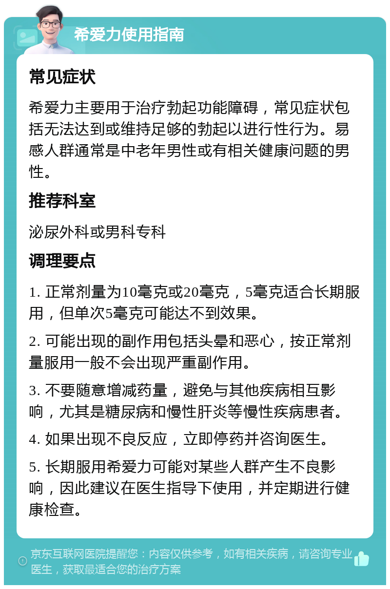 希爱力使用指南 常见症状 希爱力主要用于治疗勃起功能障碍，常见症状包括无法达到或维持足够的勃起以进行性行为。易感人群通常是中老年男性或有相关健康问题的男性。 推荐科室 泌尿外科或男科专科 调理要点 1. 正常剂量为10毫克或20毫克，5毫克适合长期服用，但单次5毫克可能达不到效果。 2. 可能出现的副作用包括头晕和恶心，按正常剂量服用一般不会出现严重副作用。 3. 不要随意增减药量，避免与其他疾病相互影响，尤其是糖尿病和慢性肝炎等慢性疾病患者。 4. 如果出现不良反应，立即停药并咨询医生。 5. 长期服用希爱力可能对某些人群产生不良影响，因此建议在医生指导下使用，并定期进行健康检查。