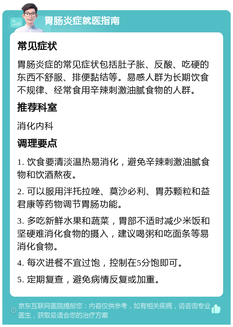 胃肠炎症就医指南 常见症状 胃肠炎症的常见症状包括肚子胀、反酸、吃硬的东西不舒服、排便黏结等。易感人群为长期饮食不规律、经常食用辛辣刺激油腻食物的人群。 推荐科室 消化内科 调理要点 1. 饮食要清淡温热易消化，避免辛辣刺激油腻食物和饮酒熬夜。 2. 可以服用泮托拉唑、莫沙必利、胃苏颗粒和益君康等药物调节胃肠功能。 3. 多吃新鲜水果和蔬菜，胃部不适时减少米饭和坚硬难消化食物的摄入，建议喝粥和吃面条等易消化食物。 4. 每次进餐不宜过饱，控制在5分饱即可。 5. 定期复查，避免病情反复或加重。